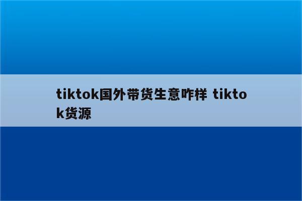 tiktok国外带货生意咋样 tiktok货源