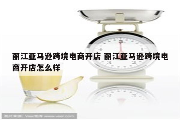 丽江亚马逊跨境电商开店 丽江亚马逊跨境电商开店怎么样