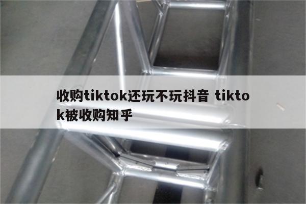 收购tiktok还玩不玩抖音 tiktok被收购知乎