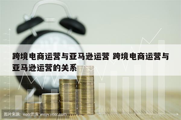 跨境电商运营与亚马逊运营 跨境电商运营与亚马逊运营的关系