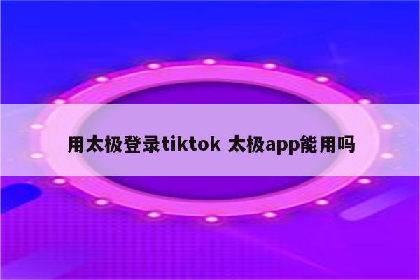 用太极登录tiktok 太极app能用吗