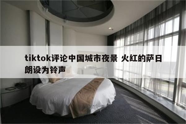 tiktok评论中国城市夜景 火红的萨日朗设为铃声