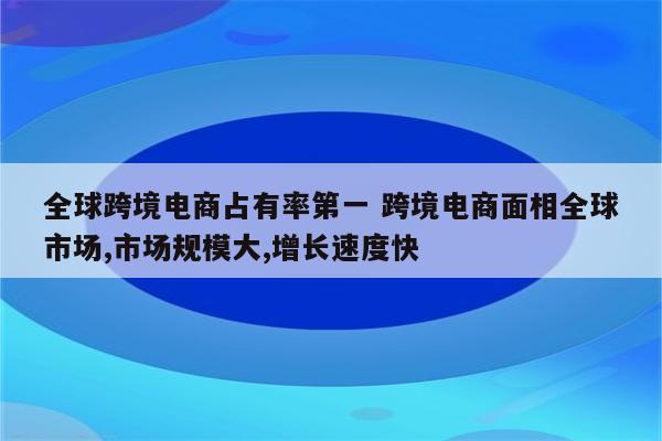 全球跨境电商占有率第一 跨境电商面相全球市场,市场规模大,增长速度快