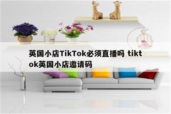 英国小店TikTok必须直播吗 tiktok英国小店邀请码