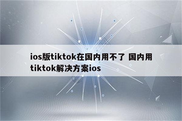 ios版tiktok在国内用不了 国内用tiktok解决方案ios