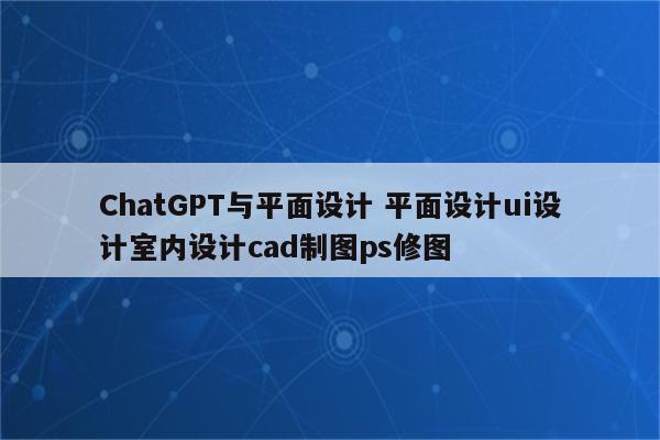ChatGPT与平面设计 平面设计ui设计室内设计cad制图ps修图