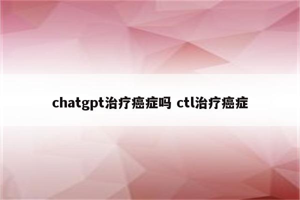 chatgpt治疗癌症吗 ctl治疗癌症