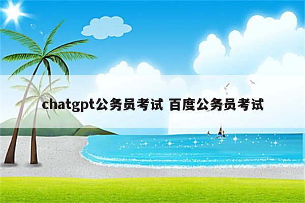 chatgpt公务员考试 百度公务员考试