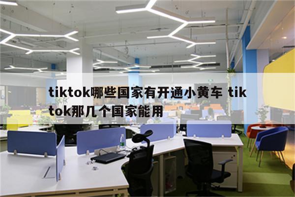 tiktok哪些国家有开通小黄车 tiktok那几个国家能用