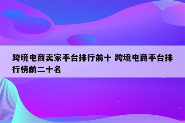 跨境电商卖家平台排行前十 跨境电商平台排行榜前二十名