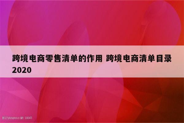 跨境电商零售清单的作用 跨境电商清单目录2020