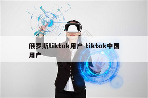 俄罗斯tiktok用户 tiktok中国用户