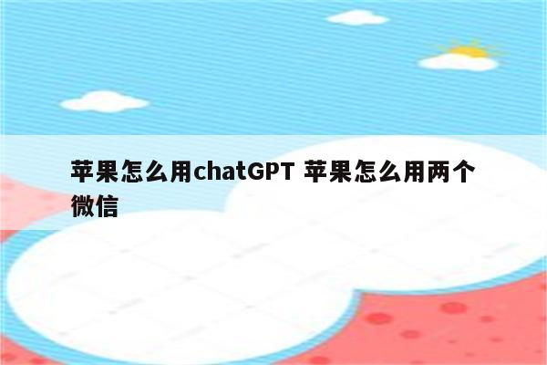 苹果怎么用chatGPT 苹果怎么用两个微信