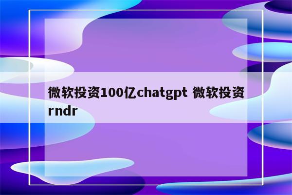 微软投资100亿chatgpt 微软投资rndr