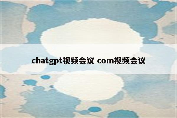 chatgpt视频会议 com视频会议