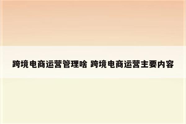 跨境电商运营管理啥 跨境电商运营主要内容