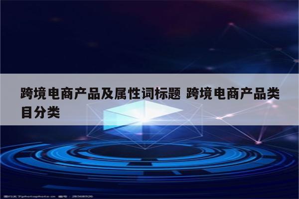 跨境电商产品及属性词标题 跨境电商产品类目分类