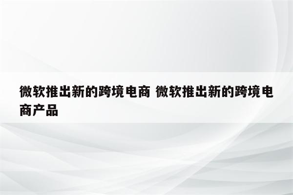 微软推出新的跨境电商 微软推出新的跨境电商产品