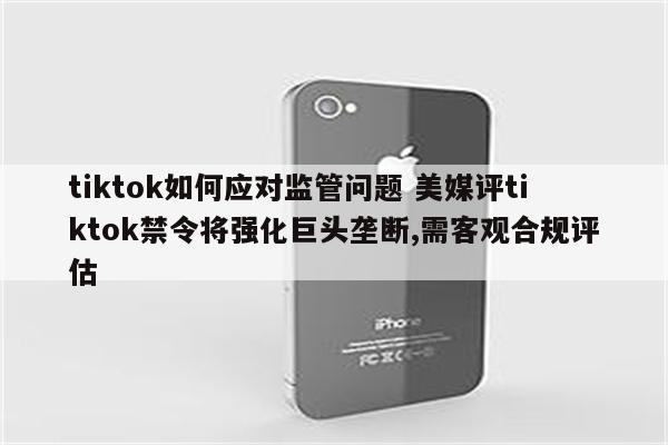 tiktok如何应对监管问题 美媒评tiktok禁令将强化巨头垄断,需客观合规评估