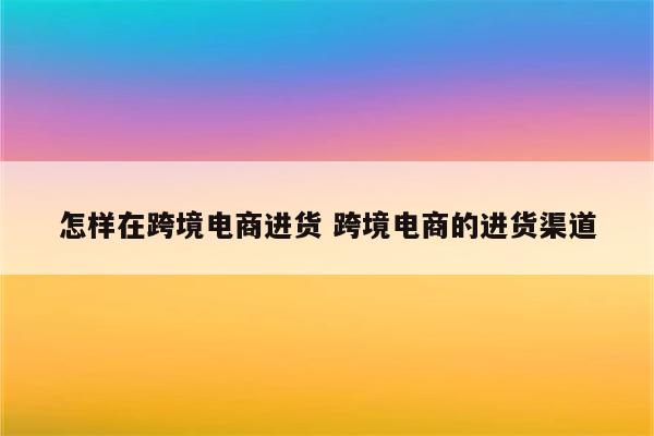 怎样在跨境电商进货 跨境电商的进货渠道
