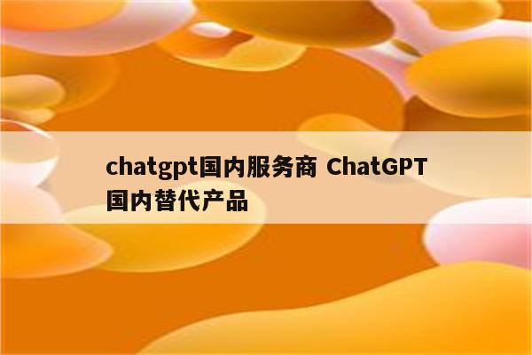 chatgpt国内服务商 ChatGPT国内替代产品