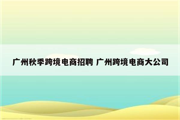 广州秋季跨境电商招聘 广州跨境电商大公司