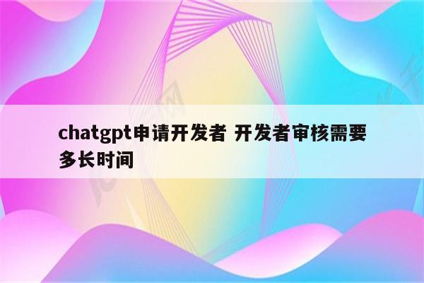 chatgpt申请开发者 开发者审核需要多长时间