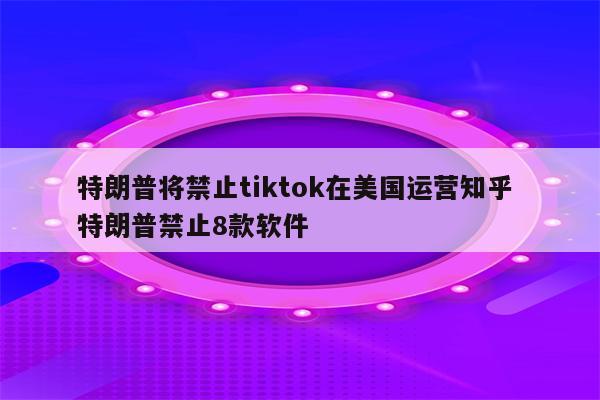 特朗普将禁止tiktok在美国运营知乎 特朗普禁止8款软件