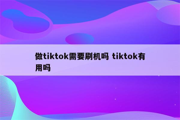做tiktok需要刷机吗 tiktok有用吗