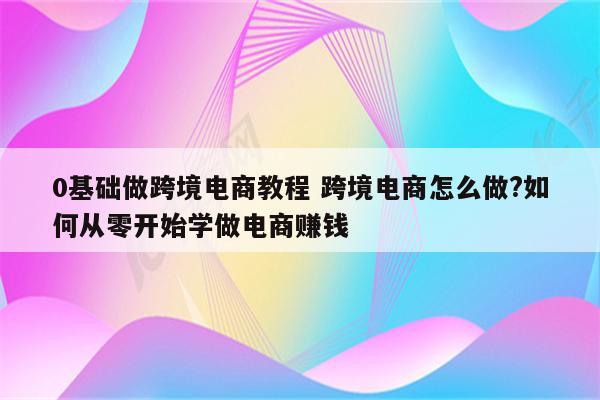 0基础做跨境电商教程 跨境电商怎么做?如何从零开始学做电商赚钱