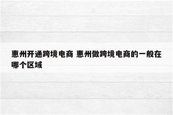 惠州开通跨境电商 惠州做跨境电商的一般在哪个区域