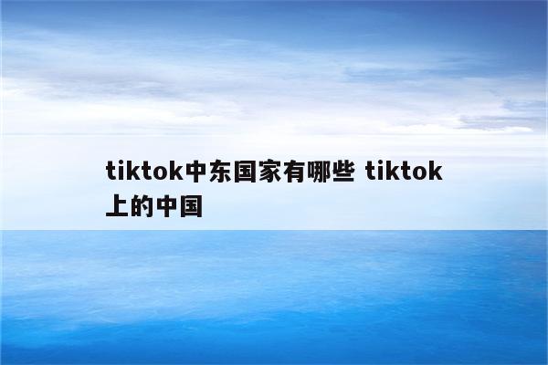 tiktok中东国家有哪些 tiktok上的中国
