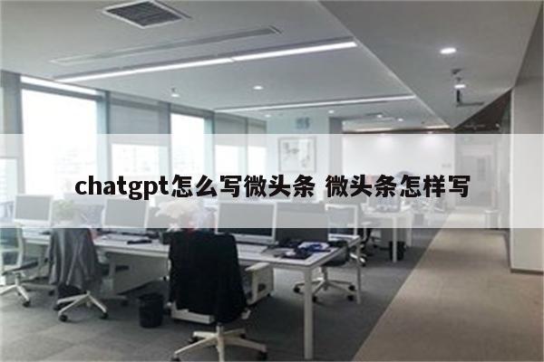 chatgpt怎么写微头条 微头条怎样写