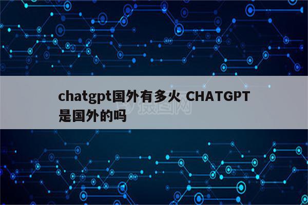 chatgpt国外有多火 CHATGPT是国外的吗