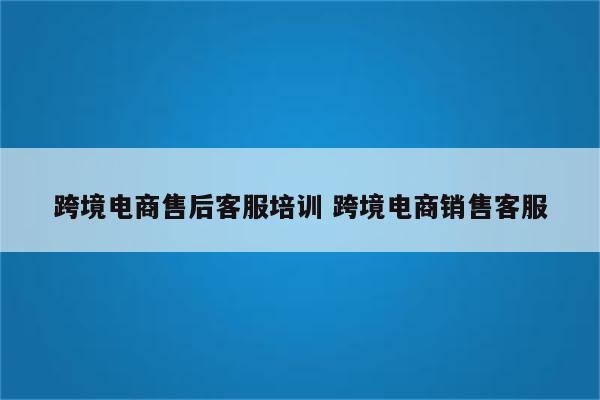 跨境电商售后客服培训 跨境电商销售客服
