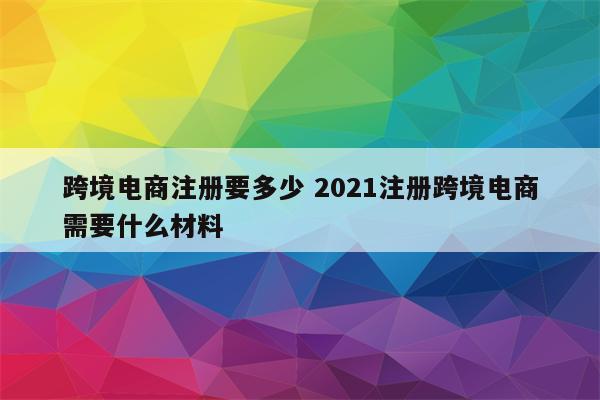 跨境电商注册要多少 2021注册跨境电商需要什么材料
