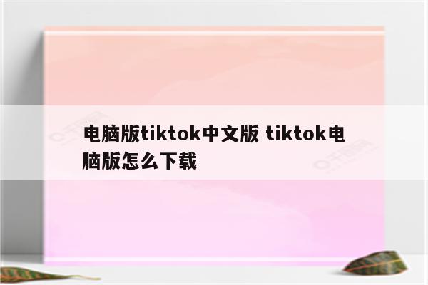 电脑版tiktok中文版 tiktok电脑版怎么下载