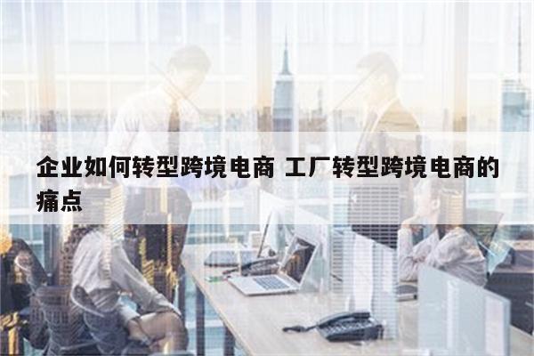 企业如何转型跨境电商 工厂转型跨境电商的痛点