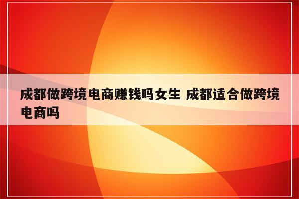 成都做跨境电商赚钱吗女生 成都适合做跨境电商吗