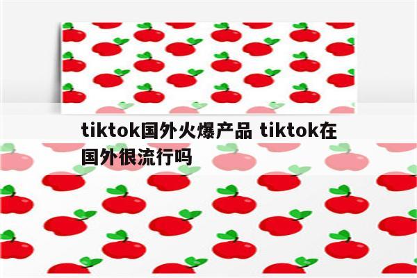tiktok国外火爆产品 tiktok在国外很流行吗