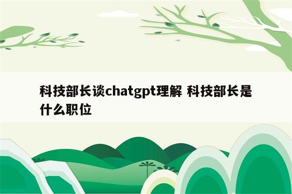 科技部长谈chatgpt理解 科技部长是什么职位