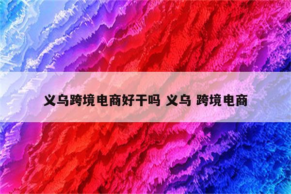 义乌跨境电商好干吗 义乌 跨境电商
