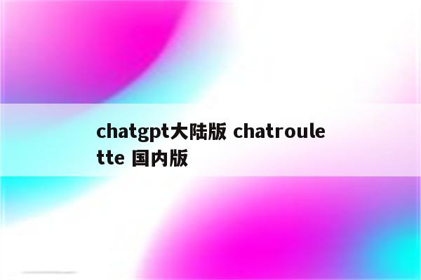 chatgpt大陆版 chatroulette 国内版