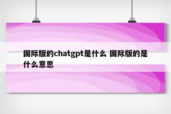 国际版的chatgpt是什么 国际版的是什么意思