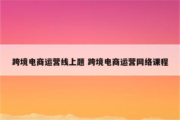 跨境电商运营线上题 跨境电商运营网络课程