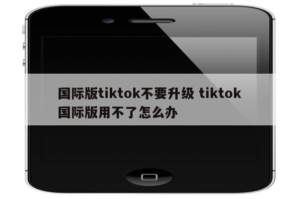 国际版tiktok不要升级 tiktok国际版用不了怎么办