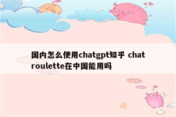 国内怎么使用chatgpt知乎 chatroulette在中国能用吗