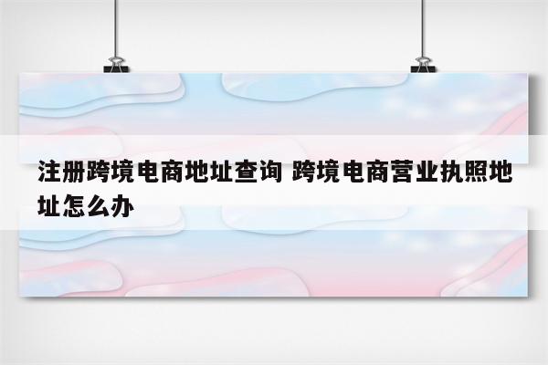 注册跨境电商地址查询 跨境电商营业执照地址怎么办