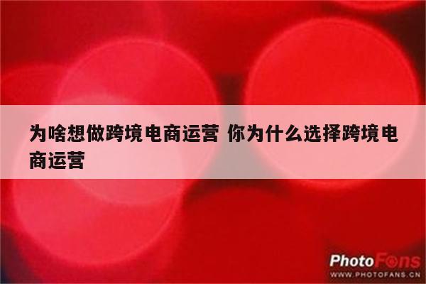 为啥想做跨境电商运营 你为什么选择跨境电商运营