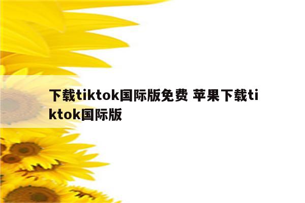 下载tiktok国际版免费 苹果下载tiktok国际版
